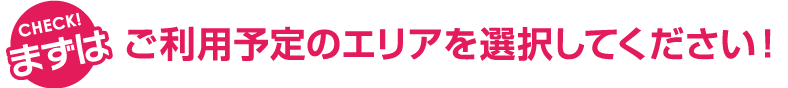 CHECK! まずはご利用予定のエリアを選択してください!